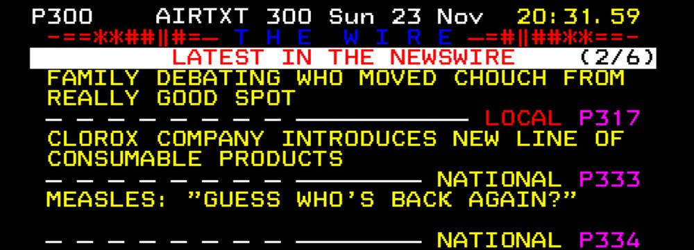 LATEST IN THE NEWSWIRE
FAMILY DEBATING WHO MOVED COUCH FROM REALLY GOOD SPOT (LOCAL PAGE 317)
CLOROX COMPANY INTRODUCES NEW LINE OF CONSUMABLE PRODUCTS (NATIONAL PAGE 333)
MEASLES: "GUESS WHO'S BACK AGAIN?"
