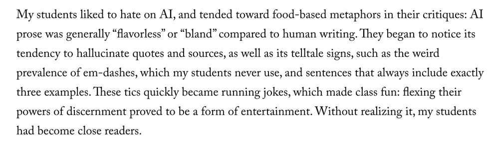 My students liked to hate on AI, and tended toward food-based metaphors in their critiques: AI prose was generally “flavorless” or “bland” compared to human writing. They began to notice its tendency to hallucinate quotes and sources, as well as its telltale signs, such as the weird prevalence of em-dashes, which my students never use, and sentences that always include exactly three examples. These tics quickly became running jokes, which made class fun: flexing their powers of discernment proved to be a form of entertainment. Without realizing it, my students had become close readers.

