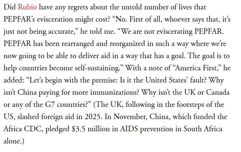 Did Rubio have any regrets about the untold number of lives that PEPFAR's evisceration might cost? "No. First of all, whoever says that, it's just not being accurate," he told me. "We are not eviscerating PEPFAR. PEPFAR has been rearranged and reorganized in such a way where we're now going to be able to deliver aid in a way that has a goal. The goal is to help countries become self-sustaining." With a note of "America First," he added: "Let's begin with the premise: Is it the United States' fault? Why isn't China paying for more immunizations? Why isn't the UK or Canada or any of the G7 countries?" (The UK, following in the footsteps of the US, slashed foreign aid in 2025. In November, China, which funded the Africa CDC, pledged $3.5 million in AIDS prevention in South Africa alone.)