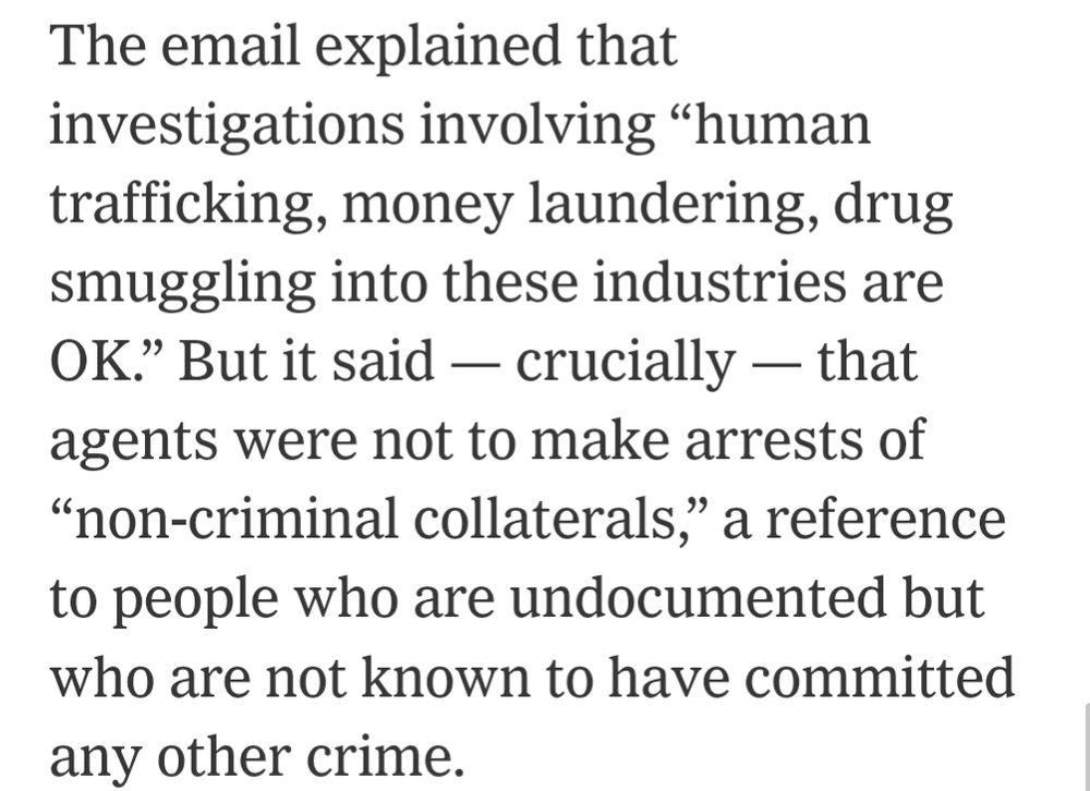 The email explained that

investigations involving "human trafficking, money laundering, drug smuggling into these industries are OK." But it said - crucially - that agents were not to make arrests of "non-criminal collaterals," a reference to people who are undocumented but who are not known to have committed any other crime.