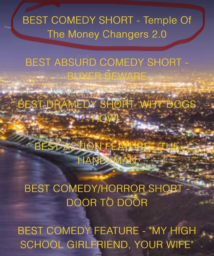 A partial list of Silicon Beach Film Festivals winners, including my wife and my short at the top:

BEST COMEDY SHORT - Temple Of The Money Changers 2.0

BEST ABSURD COMEDY SHORT -
BUYER BEWARE
BEST DRAMEDY SHORT WHY DOGS HOWEL
BEST ACTION FEATUBE THE HANDYMAN
BEST COMEDY/HORROR SHORT -
DOOR TO DOOR
BEST COMEDY FEATURE - "MY HIGH SCHOOL GIRLFRIEND, YOUR WIFE"