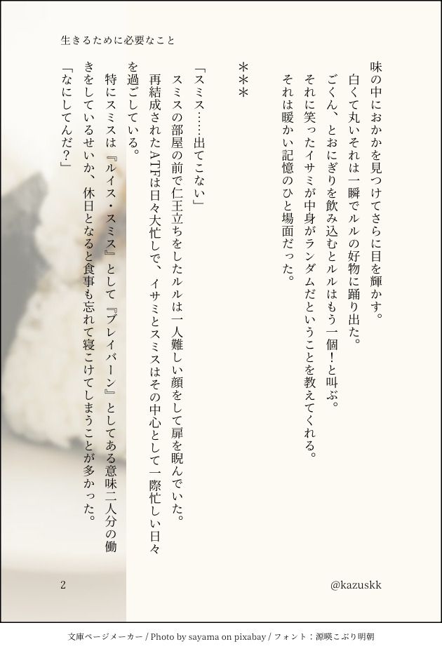 味の中におかかを見つけてさらに目を輝かす。
　白くて丸いそれは一瞬でルルの好物に踊り出た。
　ごくん、とおにぎりを飲み込むとルルはもう一個！と叫ぶ。
　それに笑ったイサミが中身がランダムだということを教えてくれる。
　それは暖かい記憶のひと場面だった。

＊＊＊

「スミス……出てこない」
　スミスの部屋の前で仁王立ちをしたルルは一人難しい顔をして扉を睨んでいた。
　再結成されたATFは日々大忙しで、イサミとスミスはその中心として一際忙しい日々を過ごしている。
　特にスミスは『ルイス・スミス』として『ブレイバーン』としてある意味二人分の働きをしているせいか、休日となると食事も忘れて寝こけてしまうことが多かった。
「なにしてんだ？」
