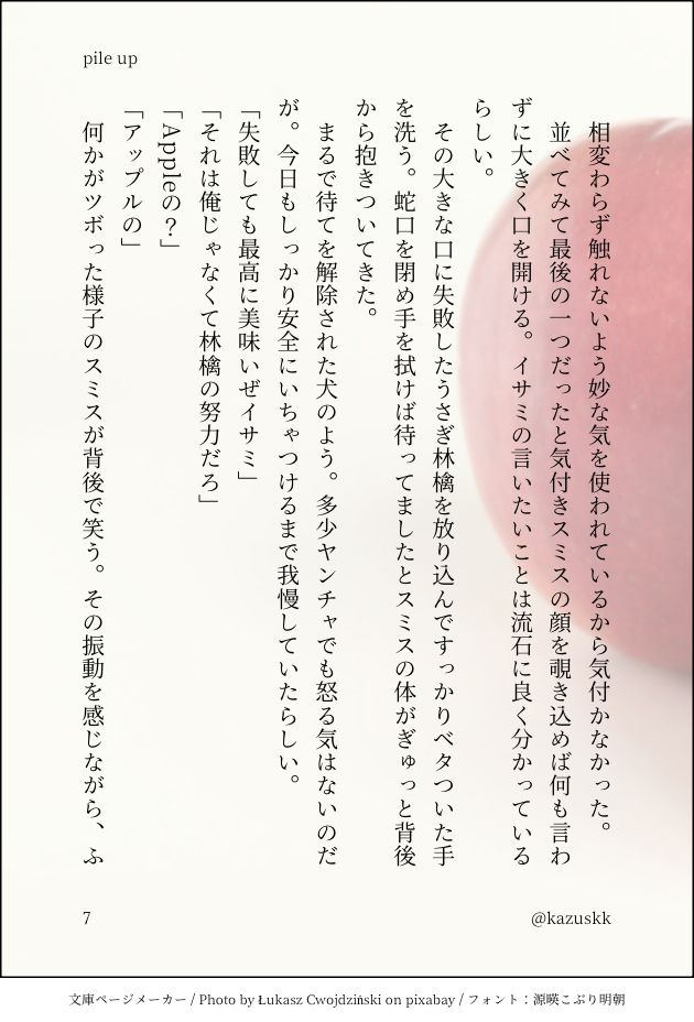 　相変わらず触れないよう妙な気を使われているから気付かなかった。
　並べてみて最後の一つだったと気付きスミスの顔を覗き込めば何も言わずに大きく口を開ける。イサミの言いたいことは流石に良く分かっているらしい。
　その大きな口に失敗したうさぎ林檎を放り込んですっかりベタついた手を洗う。蛇口を閉め手を拭けば待ってましたとスミスの体がぎゅっと背後から抱きついてきた。
　まるで待てを解除された犬のよう。多少ヤンチャでも怒る気はないのだが。今日もしっかり安全にいちゃつけるまで我慢していたらしい。
「失敗しても最高に美味いぜイサミ」
「それは俺じゃなくて林檎の努力だろ」
「Appleの？」
「アップルの」
　何かがツボった様子のスミスが背後で笑う。その振動を感じながら、ふ