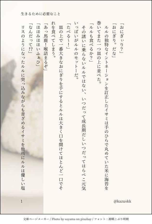 印刷された本の本文の体裁で画像化されたテキストです。
付記に「生きるために必要なこと」、「@kazuskk」と記載されています。
画像情報：generated by 文庫ページメーカー / Photo by sayama on pixabay / フォント：源暎こぶり明朝

以下は本文の内容です。


「おにぎぃり？」
「おにぎり。だな」
　ルルの独特なイントネーションを訂正したイサミは手のひらで丸めていた米に海苔を巻いてまた一つ皿の上に並べた。
「ルルも食べるか？」
　その誘いに乗らないルルではない、いつだって成長期だしいつだってはらぺこ元気いっぱいがルルのモットーだ。
「たべる～！」
　皿の上で一番大きなおにぎりを手にするとルルは大きく口を開けてほとんど一口でそれを食べてしまう。
「あっ馬鹿！喉詰まるぞ」
「ほほみほほいふぁひ」
「なんだって！？」
　リスのようになったルルに突っ込みながらも青ざめるイサミを他所にルルは優しい塩