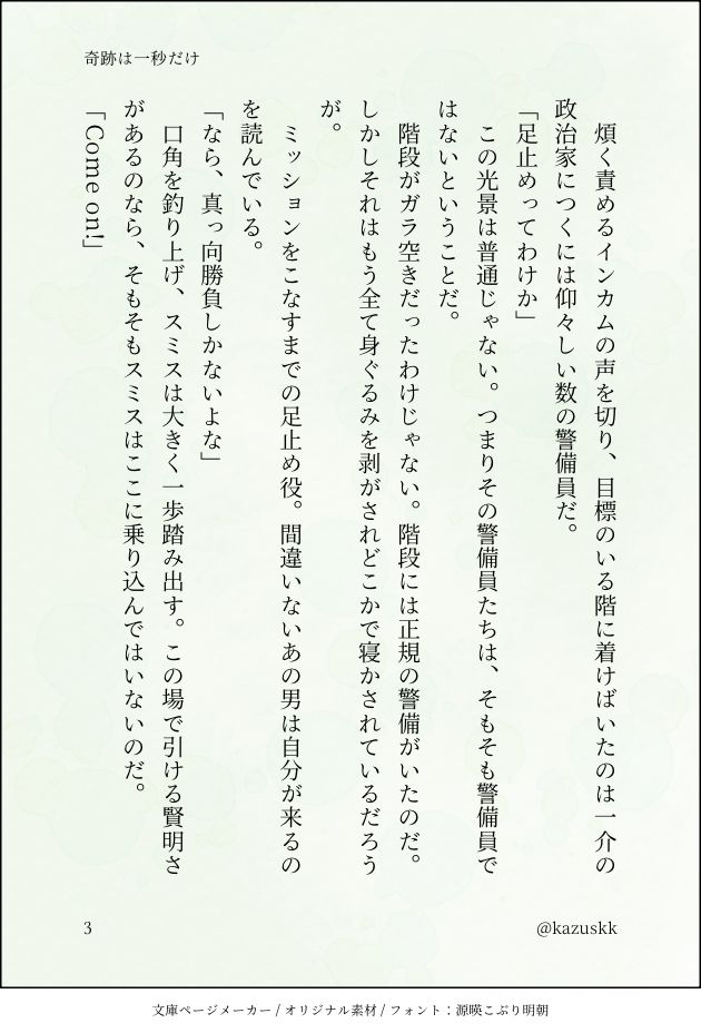 　煩く責めるインカムの声を切り、目標のいる階に着けばいたのは一介の政治家につくには仰々しい数の警備員だ。
「足止めってわけか」
　この光景は普通じゃない。つまりその警備員たちは、そもそも警備員ではないということだ。
　階段がガラ空きだったわけじゃない。階段には正規の警備がいたのだ。しかしそれはもう全て身ぐるみを剥がされどこかで寝かされているだろうが。
　ミッションをこなすまでの足止め役。間違いないあの男は自分が来るのを読んでいる。
「なら、真っ向勝負しかないよな」
　口角を釣り上げ、スミスは大きく一歩踏み出す。この場で引ける賢明さがあるのなら、そもそもスミスはここに乗り込んではいないのだ。
「Come on!」
