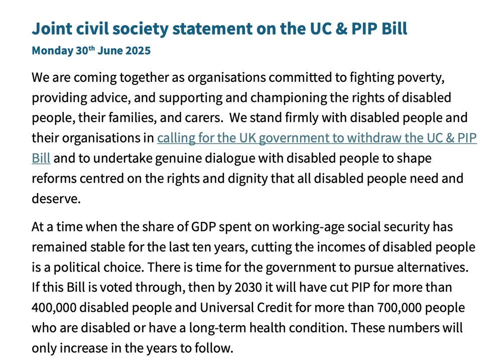 Joint civil society statement on the UC & PIP Bill
Monday 30th June 2025
We are coming together as organisations committed to fighting poverty,
providing advice, and supporting and championing the rights of disabled
people, their families, and carers. We stand firmly with disabled people and
their organisations in calling for the UK government to withdraw the UC & PIP
Bill and to undertake genuine dialogue with disabled people to shape
reforms centred on the rights and dignity that all disabled people need and
deserve.
At a time when the share of GDP spent on working-age social security has
remained stable for the last ten years, cutting the incomes of disabled people
is a political choice. There is time for the government to pursue alternatives.
If this Bill is voted through, then by 2030 it will have cut PIP for more than
400,000 disabled people and Universal Credit for more than 700,000 people
who are disabled or have a long-term health condition. These numbers will
only increase in the years to follow.
