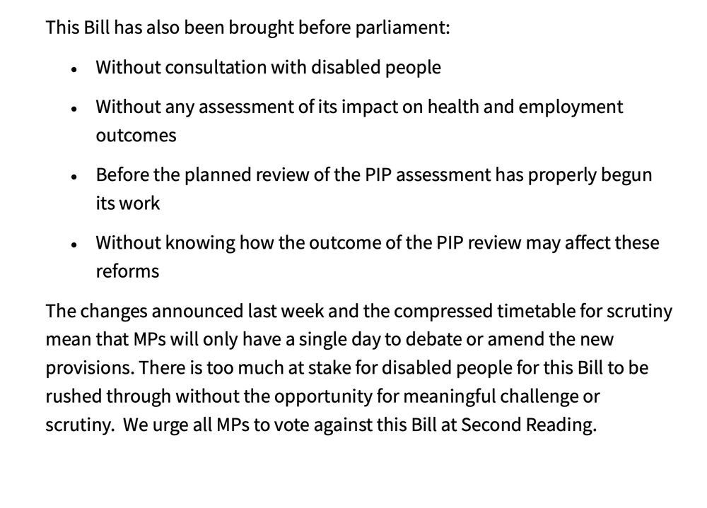 This Bill has also been brought before parliament:
• Without consultation with disabled people
• Without any assessment of its impact on health and employment
outcomes
• Before the planned review of the PIP assessment has properly begun
its work
• Without knowing how the outcome of the PIP review may affect these
reforms
The changes announced last week and the compressed timetable for scrutiny
mean that MPs will only have a single day to debate or amend the new
provisions. There is too much at stake for disabled people for this Bill to be
rushed through without the opportunity for meaningful challenge or
scrutiny. We urge all MPs to vote against this Bill at Second Reading.