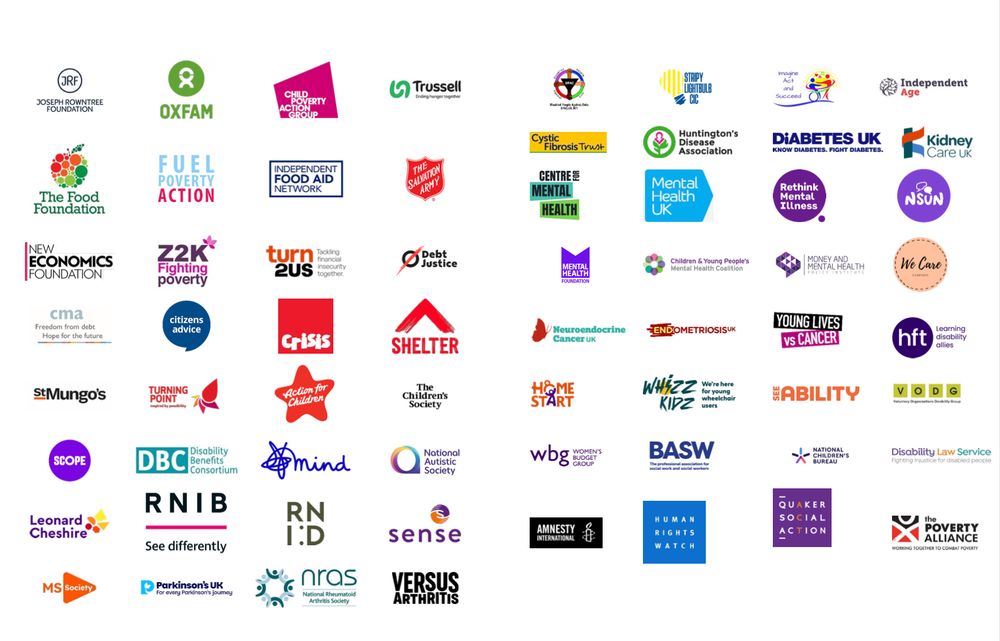 Signatories
Acts 435
Action for Children
Amnesty International
British Association of Social
Workers
Camphill Village Trust
Centre for Mental Health
Child Poverty Action Group
Children & Young People's Mental
Health Coalition
Children First
Citizens Advice
Community Money Advice
Crisis
Cystic Fibrosis Trust
Debt Justice
Diabetes UK
Disability Benefits Consortium
Disability Law Service
Disabled People Against Cuts
End Child Poverty Coalition
Endometriosis UK
Engender
Fuel Poverty Action
Home Start
Human Rights Watch
Huntington's Disease Association
Imagine Act and Succeed
In Kind Direct
Independent Age
Independent Food Aid Network
Joseph Rowntree Foundation
Kidney Care
Learning Disability Allies
Leonard Cheshire
ME Foggy Dog
Mental Health Foundation
Mental Health UK
Mind
Money and Mental Health Policy
Institute
MS Society
National Autistic Society
National Children's Bureau
National Rheumatoid Arthritis
Society
National Survivor User Network
Neuroendocrine Cancer UK
New Economics Foundation
Oxfam
Parkinson's UK
Quaker Social Action
Rethink Mental Illness
Royal National Institute of Blind
People
Royal National Institute of Deaf
People
SeeAbility
Scope
Sense
Shelter
Sisters of Frida
St Mungo's
Stripy Lightbulb CIC
The Children's Society
The Food Foundation
The Poverty Alliance
The Salvation Army
Trussell
Turn2Us
Turning Point
Versus Arthritis
Voluntary Organisations Disability
Group
We Care Campaign
Whizz Kidz
Women's Budget Group
Young Lives vs Cancer
Z2K
4 in 10
Black Country Foodbank
Citizens Advice Scotland
Close the Gap
Food Plymouth
Hartlepool Foodbank
Includem
North East Child Poverty
Commission
One Parent Families Scotland
Parenting Across Scotland
Scottish Women's Budget Group
Shelter Scotland
Stay Safe East
The Scottish Pantry Network