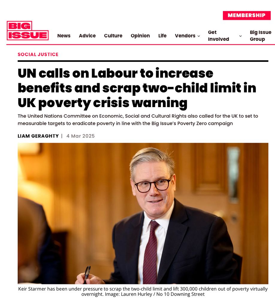 Headline and lede from Big Issue article by Liam Geraghty on 4 March 2025, with a photo of UK Prime Minister Keir Starmer

UN calls on Labour to increase benefits and scrap two-child limit in UK poverty crisis warning
The United Nations Committee on Economic, Social and Cultural Rights also called for the UK to set to measurable targets to eradicate poverty in line with the Big Issue’s Poverty Zero campaign
