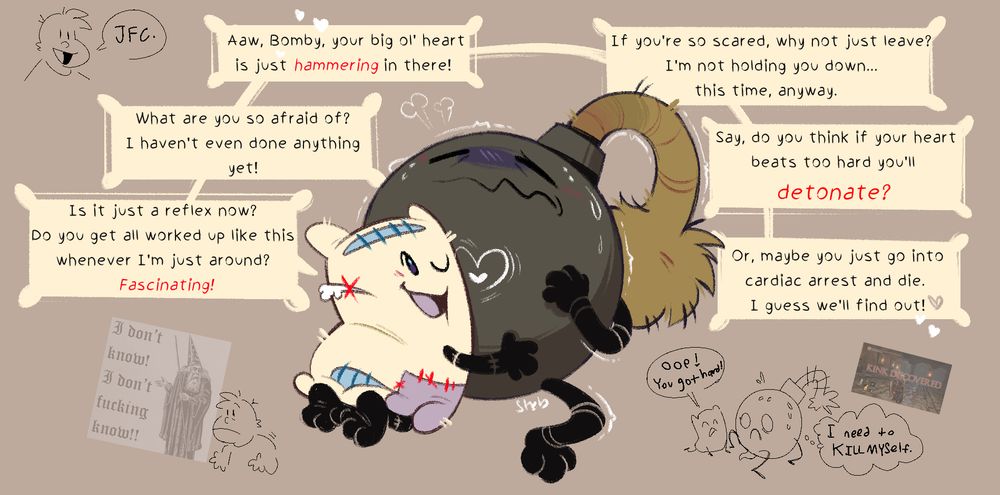 Pillow and Bomby from Battle for Dream Island. Pillow has her ear up to Bomby's chest while Bomby looks simultaneously terrified and aroused. 

There are six dialogue boxes, all from Pillow:

"Is it just a reflex now? Do you get all worked up like this whenever I'm just around? Fascinating!"

"What are you so afraid of?I haven't even done anything yet!"

"Aaw, Bomby, your big ol' heart is just hammering in there!"

"If you're so scared, why not just leave? I'm not holding you down...this time, anyway."

"Say, do you think if your heart beats too hard you'll detonate?" 

"Or, maybe you just go into cardiac arrest and die. I guess we'll find out!"

In the bottom right corner, there is a doodle of Bomby with a boner and PIllow saying "Oop! You got hard!" Bomby is thinking "I need to kill myself."