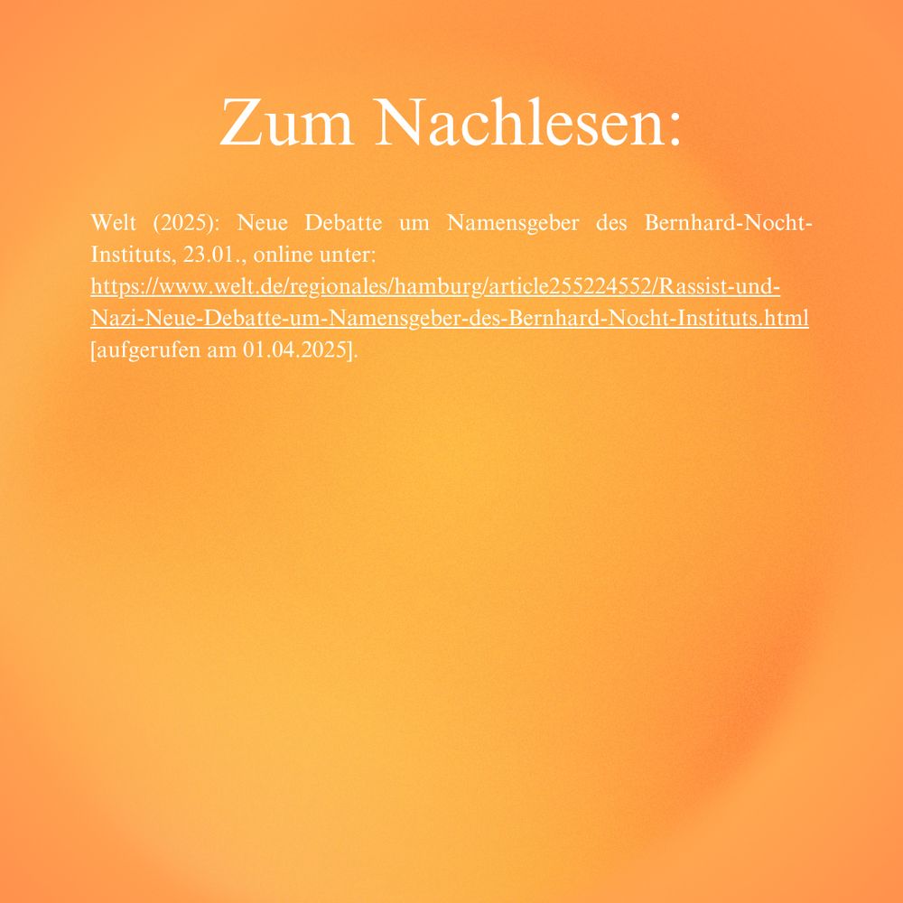 Quellen Teil 2

Welt (2025): Neue Debatte um Namensgeber des Bernhard-Nocht-Instituts, 23.01., online unter: 
https://www.welt.de/regionales/hamburg/article255224552/Rassist-und-Nazi-Neue-Debatte-um-Namensgeber-des-Bernhard-Nocht-Instituts.html [aufgerufen am 01.04.2025].
