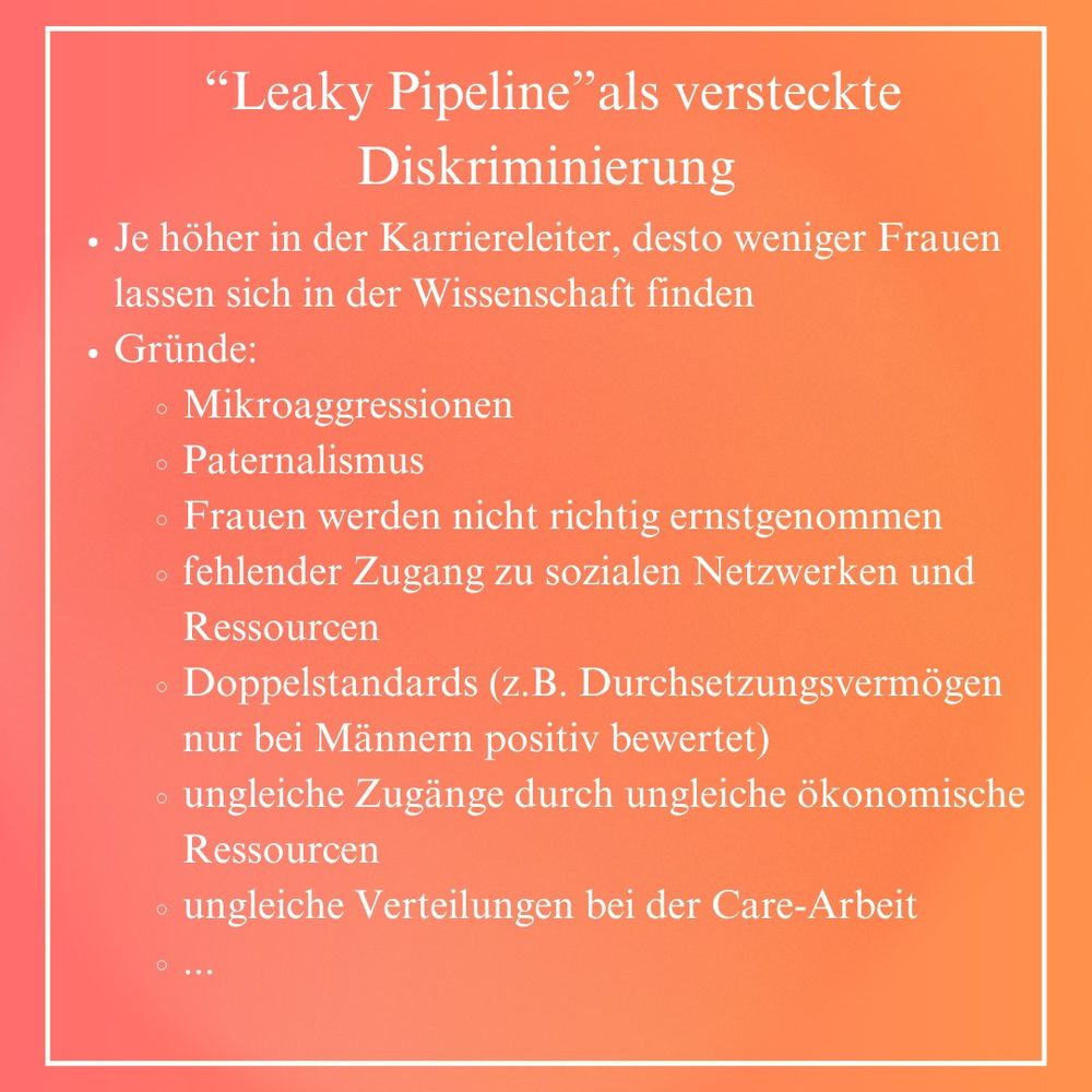 “Leaky Pipeline”als versteckte Diskriminierung: Je höher in der Karriereleiter, desto weniger Frauen lassen sich in der Wissenschaft finden. Gründe: Mikroaggressionen, Paternalismus, Frauen werden nicht richtig ernstgenommen, fehlender Zugang zu sozialen Netzwerken und Ressourcen, Doppelstandards (z.B. Durchsetzungsvermögen nur bei Männern positiv bewertet), ungleiche Zugänge durch ungleiche ökonomische Ressourcen ungleiche Verteilungen bei der Care-Arbeit, ...