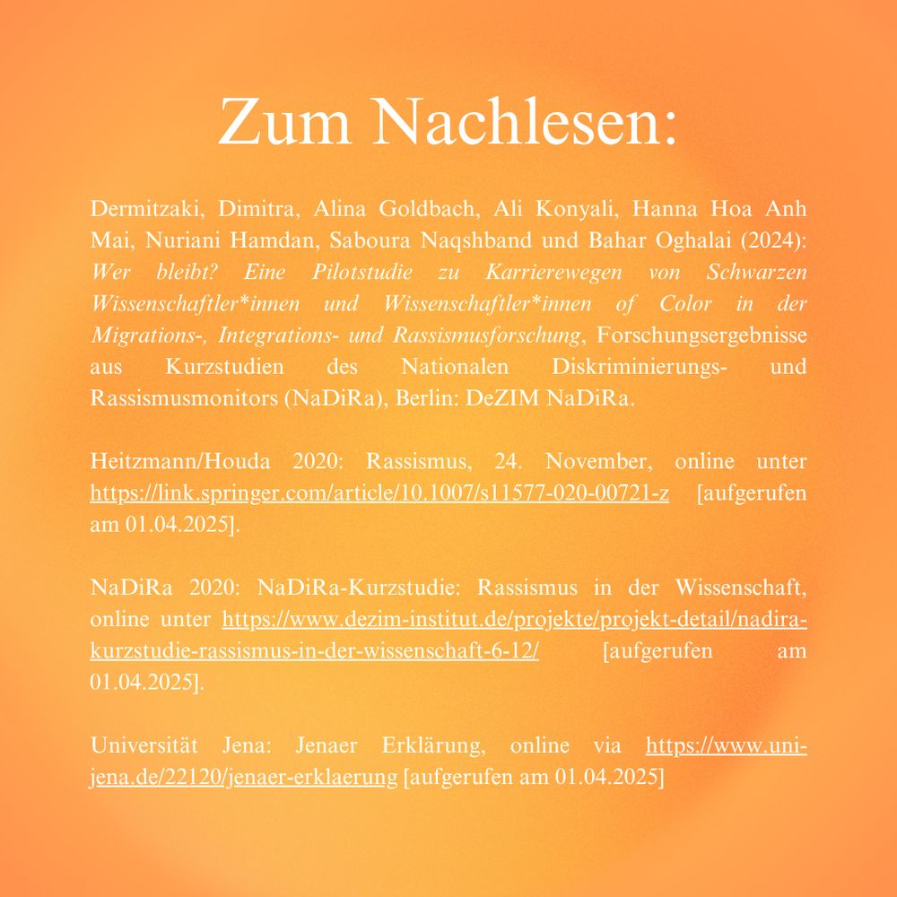 Unsere Quellen zum Nachlesen:

Dermitzaki, Dimitra, Alina Goldbach, Ali Konyali, Hanna Hoa Anh Mai, Nuriani Hamdan, Saboura Naqshband und Bahar Oghalai (2024): Wer bleibt? Eine Pilotstudie zu Karrierewegen von Schwarzen Wissenschaftler*innen und Wissenschaftler*innen of Color in der Migrations-, Integrations- und Rassismusforschung, Forschungsergebnisse aus Kurzstudien des Nationalen Diskriminierungs- und Rassismusmonitors (NaDiRa), Berlin: DeZIM NaDiRa.

Heitzmann/Houda 2020: Rassismus, 24. November, online unter https://link.springer.com/article/10.1007/s11577-020-00721-z [aufgerufen am 01.04.2025].

NaDiRa 2020: NaDiRa-Kurzstudie: Rassismus in der Wissenschaft, online unter https://www.dezim-institut.de/projekte/projekt-detail/nadira-kurzstudie-rassismus-in-der-wissenschaft-6-12/ [aufgerufen am 01.04.2025].

Universität Jena: Jenaer Erklärung, online via https://www.uni-jena.de/22120/jenaer-erklaerung [aufgerufen am 01.04.2025]