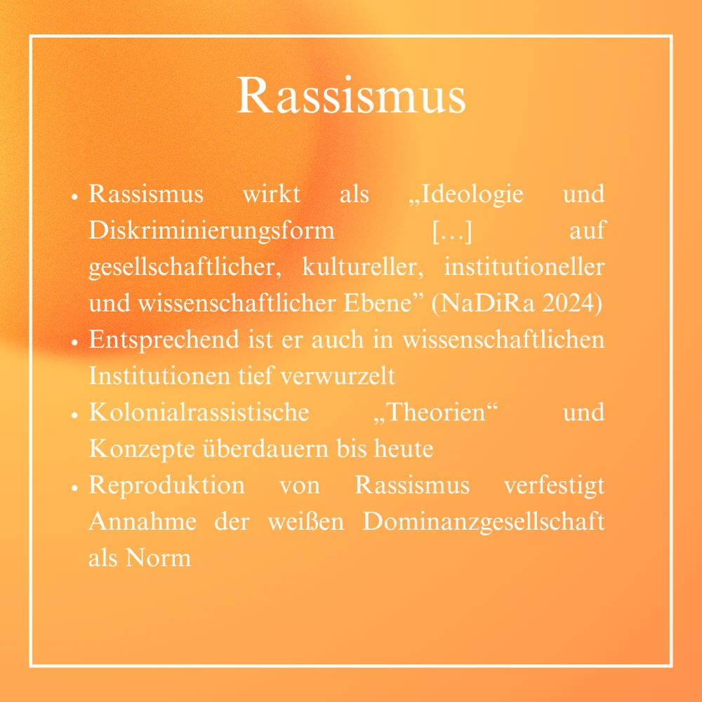 Rassismus wirkt als „Ideologie und Diskriminierungsform […] auf gesellschaftlicher, kultureller, institutioneller und wissenschaftlicher Ebene” (NaDiRa 2024).
Entsprechend ist er auch in wissenschaftlichen Institutionen tief verwurzelt.
Kolonialrassistische „Theorien“ und Konzepte überdauern bis heute.
Die Reproduktion von Rassismus verfestigt Annahme der weißen Dominanzgesellschaft als Norm.