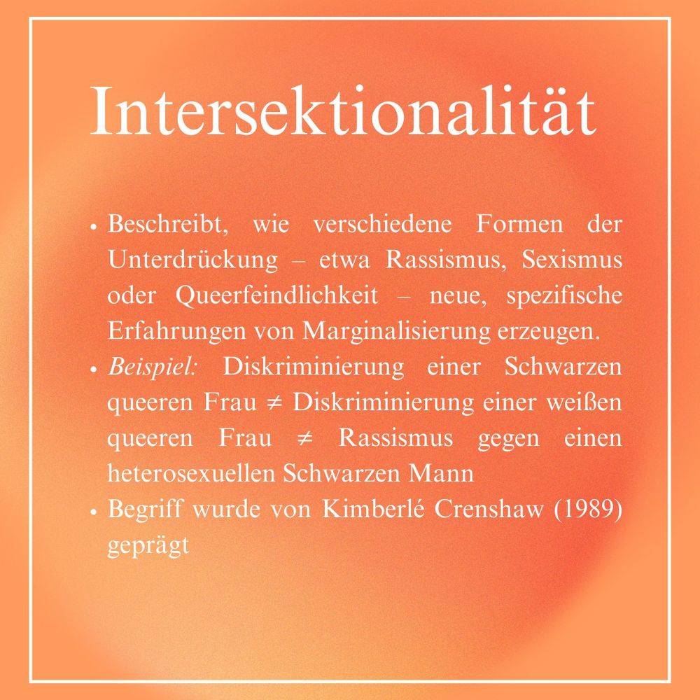 Intersektionalitat

- Beschreibt, wie verschiedene Formen der
Unterdrückung — etwa Rassismus, Sexismus
oder Queerfeindlichkeit — neue, spezifische
Erfahrungen von Marginalisierung erzeugen.

- Beispiel: Diskriminierung einer Schwarzen
queeren Frau ist nicht gleich Diskriminierung einer weilen
queeren Frau ist nicht gleich Rassismus gegen einen
heterosexuellen Schwarzen Mann

- Begriff wurde von Kimberlé Crenshaw (1989)
gepragt