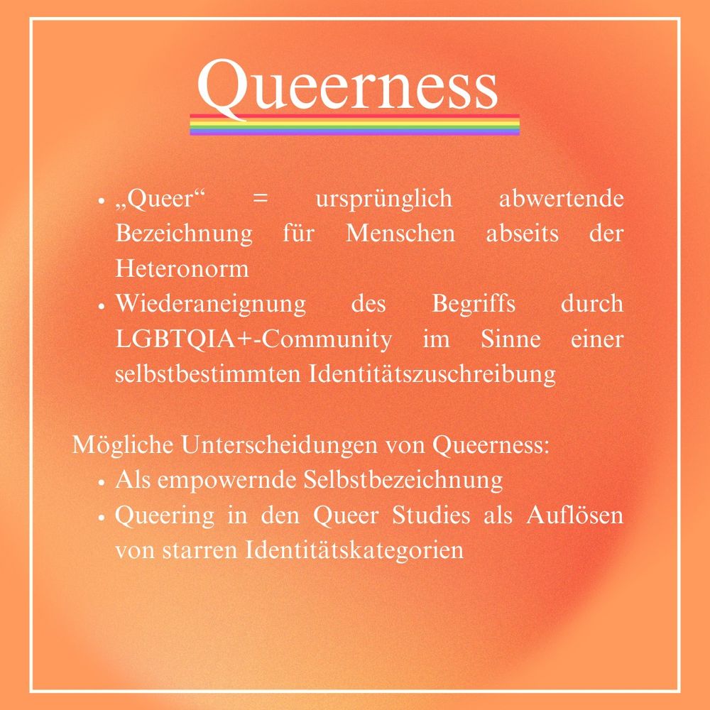 Queerness
- ,,Queer" = ursprünglich abwertende
Bezeichnung für Menschen abseits der
Heteronorm
- Wiederaneignung des Begriffs durch
LGBTQIA+-Community im Sinne einer
selbstbestimmten Identitätszuschreibung
- Mögliche Unterscheidungen von Queerness:
- Als empowernde Selbstbezeichnung
- Queering in den Queer Studies als Auflösen von starren Identitätskategorien.