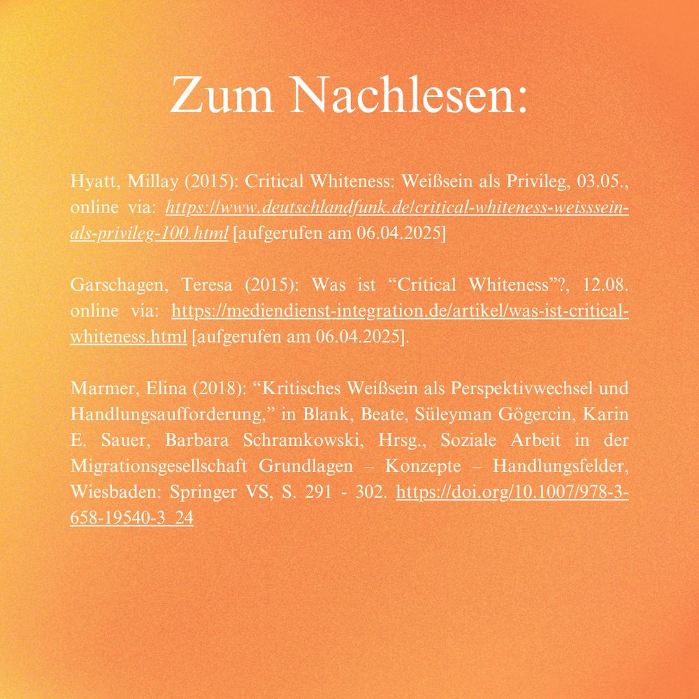 Unsere Quellen zum Nachlesen:

Hyatt, Millay (2015): Critical Whiteness: Weißsein als Privileg, 03.05., online via: https://www.deutschlandfunk.de/critical-whiteness-weisssein-als-privileg-100.html [aufgerufen am 06.04.2025]

Garschagen, Teresa (2015): Was ist “Critical Whiteness”?, 12.08. online via: https://mediendienst-integration.de/artikel/was-ist-critical-whiteness.html [aufgerufen am 06.04.2025].

Marmer, Elina (2018): “Kritisches Weißsein als Perspektivwechsel und Handlungsaufforderung,” in Blank, Beate, Süleyman Gögercin, Karin E. Sauer, Barbara Schramkowski, Hrsg., Soziale Arbeit in der Migrationsgesellschaft Grundlagen – Konzepte – Handlungsfelder, Wiesbaden: Springer VS, S. 291 - 302. https://doi.org/10.1007/978-3-658-19540-3_24