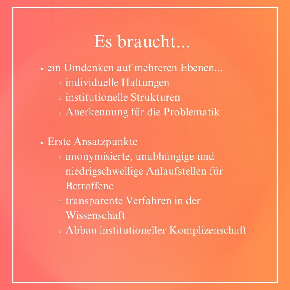 Es braucht... ein Umdenken auf mehreren Ebenen: individuelle Haltungen, institutionelle Strukturen, Anerkennung für die Problematik. Erste Ansatzpunkte: anonymisierte, unabhängige und niedrigschwellige Anlaufstellen für Betroffene, transparente Verfahren in der Wissenschaft, Abbau institutioneller Komplizenschaft