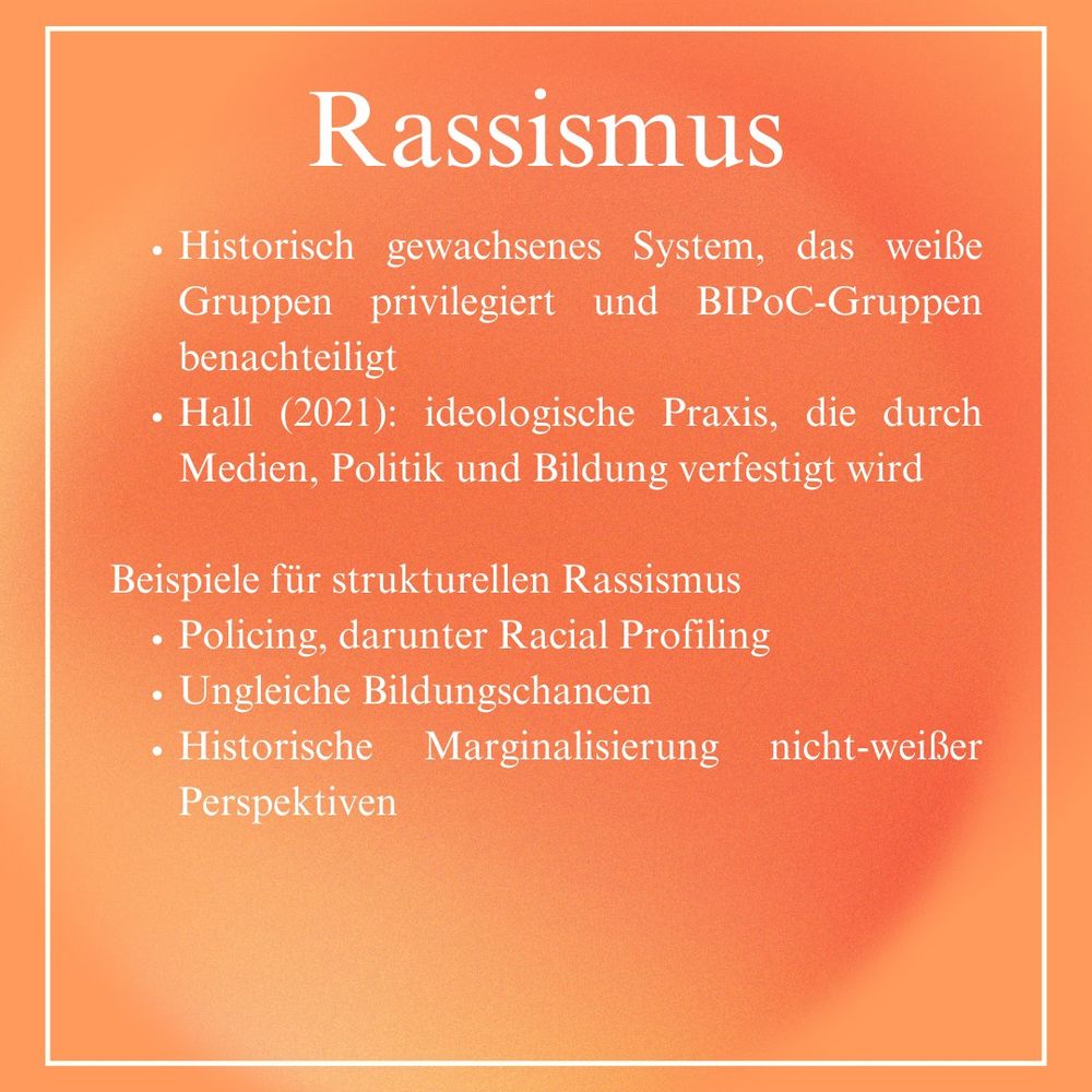 Rassismus
- Historisch gewachsenes System, das weile
Gruppen privilegiert und BIPoC-Gruppen
benachteiligt

- Hall (2021): ideologische Praxis, die durch
Medien, Politik und Bildung verfestigt wird

Beispiele für strukturellen Rassismus

- Policing, darunter Racial Profiling
- Ungleiche Bildungschancen
- Historische Marginalisierung nicht-weißer
Perspektiven