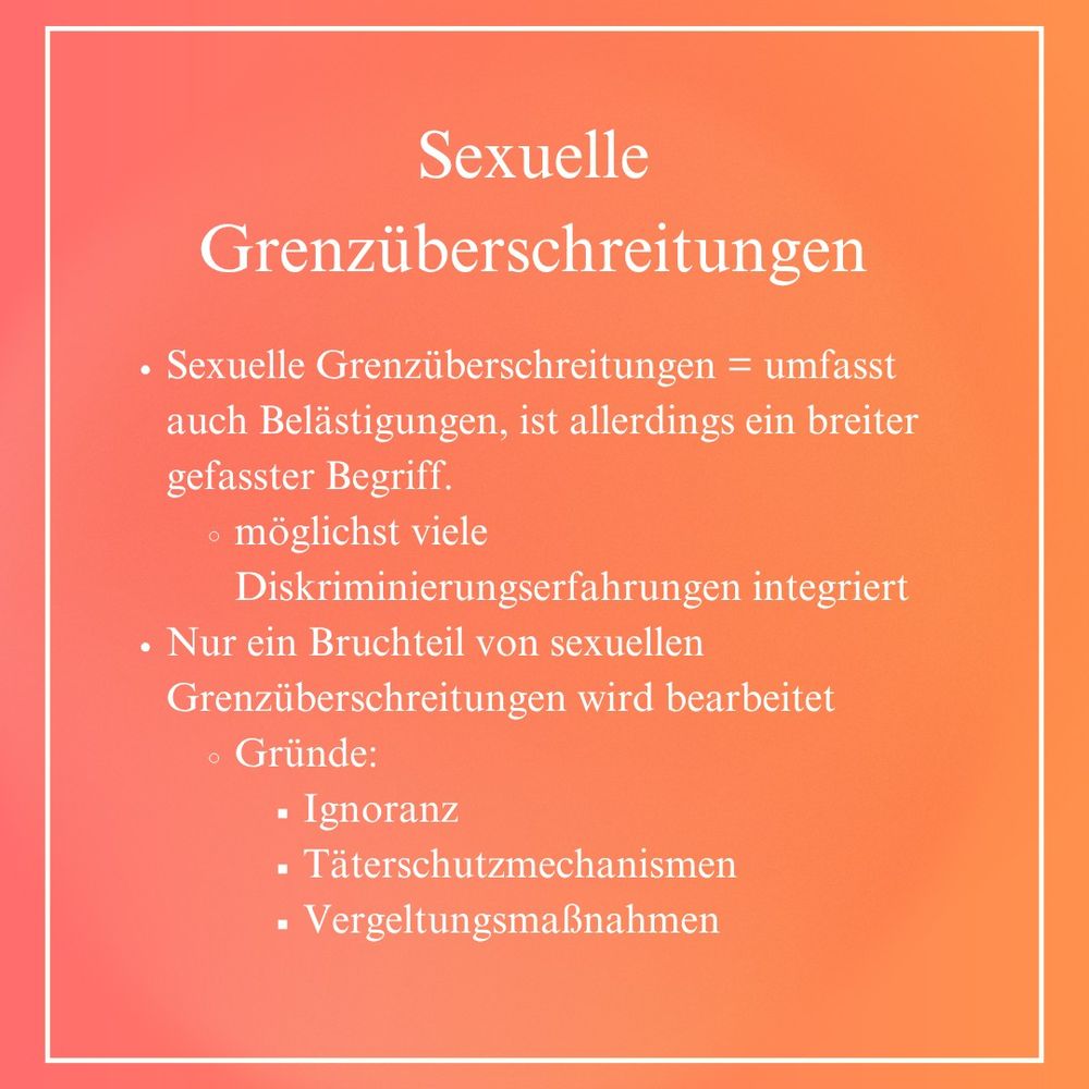 Sexuelle Grenzüberschreitungen: Sexuelle Grenzüberschreitungen = umfasst auch Belästigungen, ist allerdings ein breiter gefasster Begriff. Möglichst viele Diskriminierungserfahrungen integriert. Nur ein Bruchteil von sexuellen Grenzüberschreitungen wird bearbeitet Gründe: Ignoranz, Täterschutzmechanismen, Vergeltungsmaßnahmen.