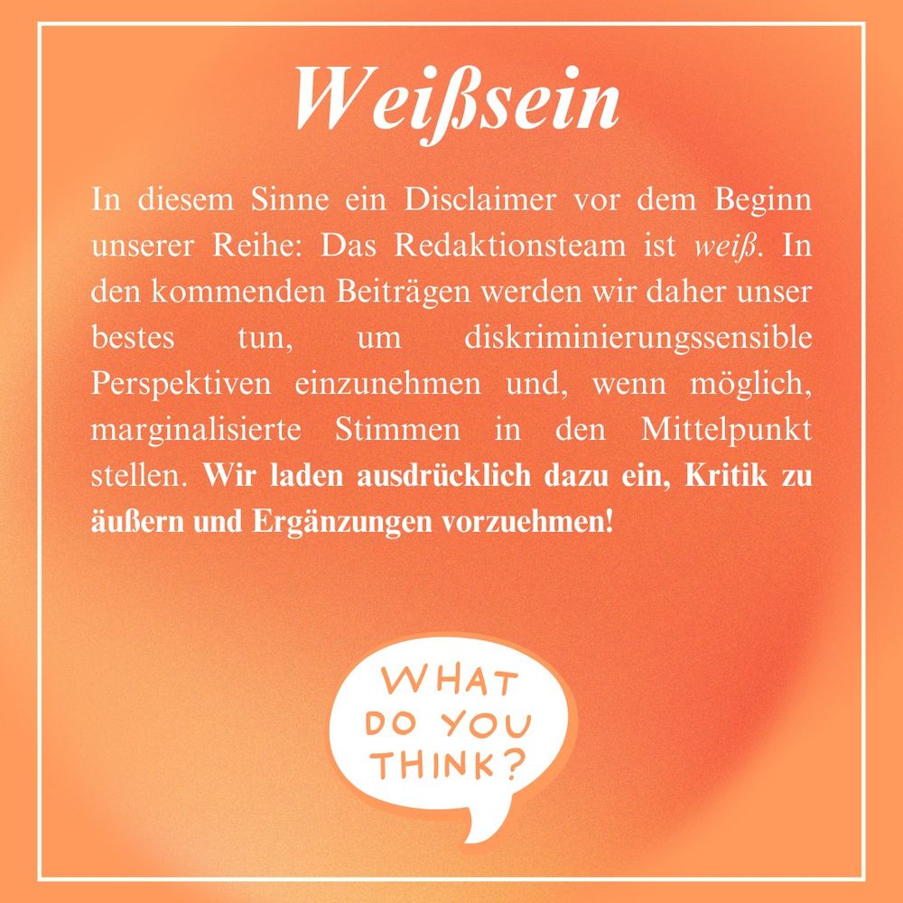 Weißsein
In diesem Sinne ein Disclaimer vor dem Beginn
unserer Reihe: Das Redaktionsteam ist weiß. In
den kommenden Beiträgen werden wir daher unser
bestes tun, um diskriminierungssensible
Perspektiven einzunehmen und, wenn möglich,
marginalisierte Stimmen in den Mittelpunkt
stellen. Wir laden ausdrücklich dazu ein, Kritik zu
äußern und Ergänzungen vorzuehmen!