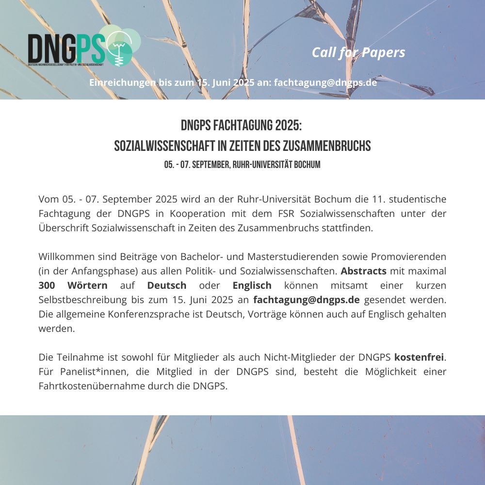 Titel: Call for Papers, darunter steht "Einreichungen bis zum 15. Juni 2025 an fachtagung@dngps.de".
Darunter steht in abgesetzter Schrift der Titel der Fachtagung, sowie Datum und Ort der Veranstaltung: "DNGPS Fachtagung 2025: Sozialwissenschaft in Zeiten des Zusammenbruchs", 05. bis 07. September, Ruhr-Universität Bochum.
Anschließend folgen allgemeine Informationen zur Tagung und den Einreichungen: Die Fachtagung findet in Kooperation mit dem Fachschaftsrat Sozialwissenschaften statt. Willkommen sind Beiträge von Bachelor- und Masterstudierenden sowie Promovierenden (in der Anfangsphase) aus allen Politik- und Sozialwissenschaften. Abstracts mit maximal 300 Wörtern auf Deutsch oder Englisch können mitsamt einer kurzen Selbstbeschreibung bis zum 15. Juni 2025 an fachtagung@dngps.de gesendet werden. Die allgemeine Konferenzsprache ist Deutsch, Vorträge können auch auf Englisch gehalten werden. Die Teilnahme ist für alle kostenlos, für Panelist*innen, die DNGPS-Mitglied sind, besteht außerdem die Möglichkeit einer Fahrtkostenübernahme durch den Verein.