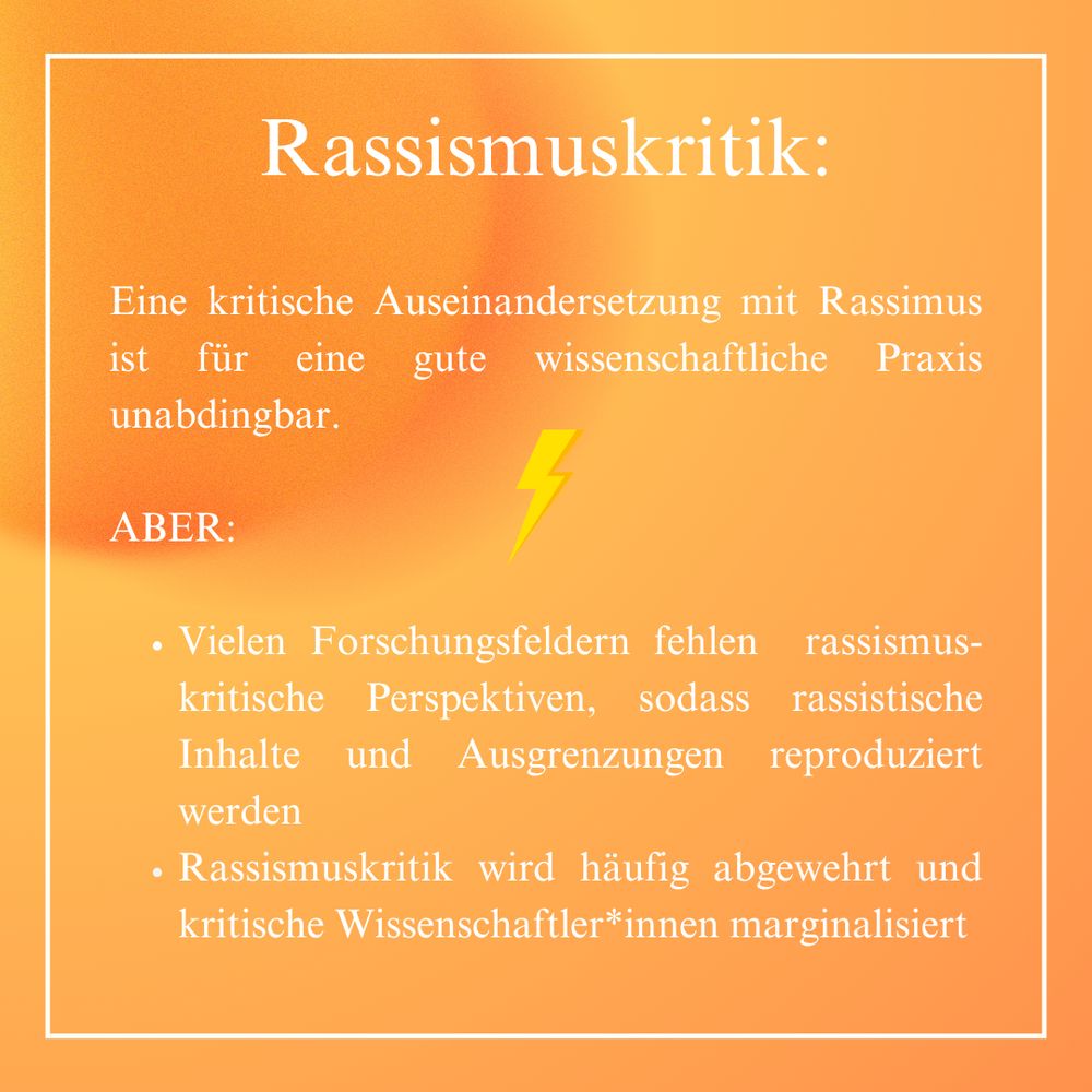 Eine kritische Auseinandersetzung mit Rassimus ist für eine gute wissenschaftliche Praxis unabdingbar.
ABER: Vielen Forschungsfeldern fehlen rassismus-kritische Perspektiven, sodass rassistische Inhalte und Ausgrenzungen reproduziert werden.
Rassismuskritik wird häufig abgewehrt und kritische Wissenschaftler*innen marginalisiert.
