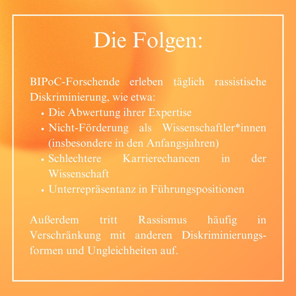 Die Folgen von Rassismus:
BIPoC-Forschende erleben täglich rassistische Diskriminierung, wie etwa:
•Die Abwertung ihrer Expertise
•Nicht-Förderung als Wissenschaftler*innen (insbesondere in den Anfangsjahren)
•Schlechtere Karrierechancen in der Wissenschaft 
•Unterrepräsentanz in Führungspositionen

Außerdem tritt Rassismus häufig in Verschränkung mit anderen Diskriminierungs-formen und Ungleichheiten auf. 

