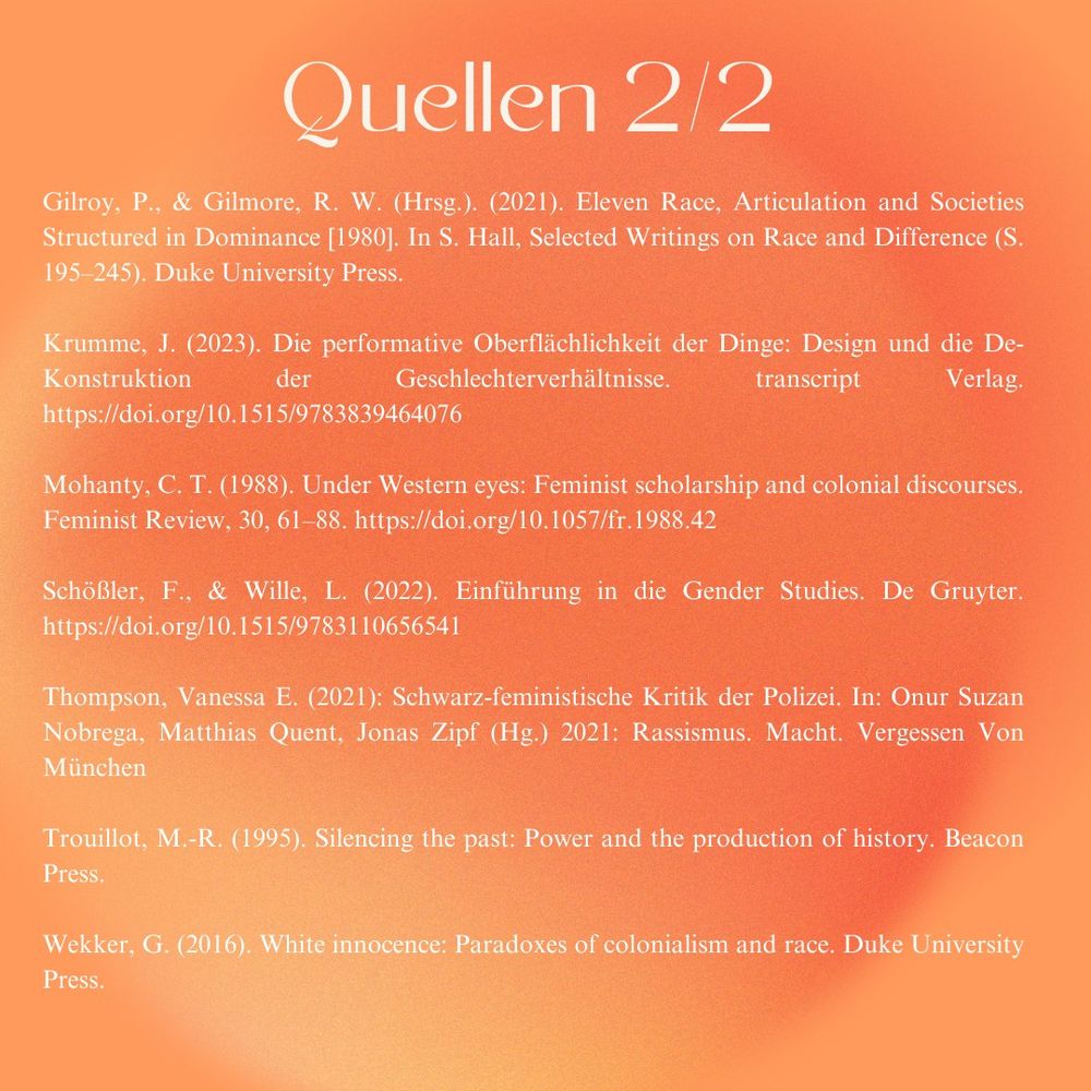 Quellen

Gilroy, P., & Gilmore, R. W. (Hrsg.). (2021). Eleven Race, Articulation and Societies
Structured in Dominance [1980]. In S. Hall, Selected Writings on Race and Difference (S.195-245). Duke University Press.

Krumme, J. (2023). Die performative Oberflächlichkeit der Dinge: Design und die De-Konstruktion der Geschlechterverhältnisse. transcript Verlag. https://doi.org/10.1515/9783839464076 

Mohanty, C. T. (1988). Under Western eyes: Feminist scholarship and colonial discourses. Feminist Review, 30, 61–88. https://doi.org/10.1057/fr.1988.42 

Schößler, F., & Wille, L. (2022). Einführung in die Gender Studies. De Gruyter. https://doi.org/10.1515/9783110656541 

Thompson, Vanessa E. (2021): Schwarz-feministische Kritik der Polizei. In: Onur Suzan Nobrega, Matthias Quent, Jonas Zipf (Hg.) 2021: Rassismus. Macht. Vergessen Von München

Trouillot, M.-R. (1995). Silencing the past: Power and the production of history. Beacon Press.

Wekker, G. (2016). White innocence: Paradoxes of colonialism and race. Duke University Press.