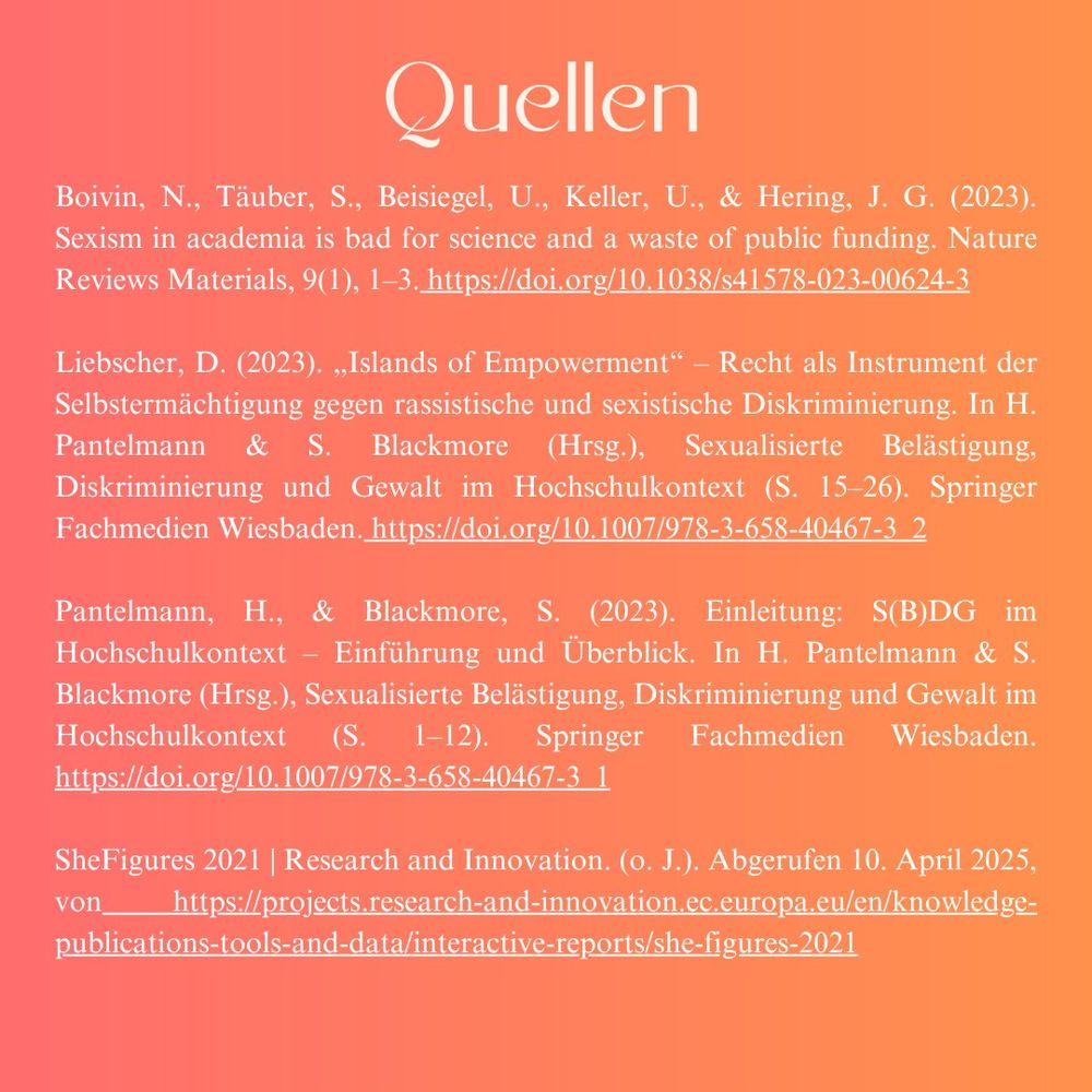 Quellen: Boivin, N., Täuber, S., Beisiegel, U., Keller, U., & Hering, J. G. (2023). Sexism in academia is bad for science and a waste of public funding. Nature Reviews Materials, 9(1), 1–3. https://doi.org/10.1038/s41578-023-00624-3  Liebscher, D. (2023). „Islands of Empowerment“ – Recht als Instrument der Selbstermächtigung gegen rassistische und sexistische Diskriminierung. In H. Pantelmann & S. Blackmore (Hrsg.), Sexualisierte Belästigung, Diskriminierung und Gewalt im Hochschulkontext (S. 15–26). Springer Fachmedien Wiesbaden. https://doi.org/10.1007/978-3-658-40467-3_2  Pantelmann, H., & Blackmore, S. (2023). Einleitung: S(B)DG im Hochschulkontext – Einführung und Überblick. In H. Pantelmann & S. Blackmore (Hrsg.), Sexualisierte Belästigung, Diskriminierung und Gewalt im Hochschulkontext (S. 1–12). Springer Fachmedien Wiesbaden. https://doi.org/10.1007/978-3-658-40467-3_1  SheFigures 2021 | Research and Innovation. (o. J.). Abgerufen 10. April 2025, von https://projects.research-and-innovation.ec.europa.eu/en/knowledge-publications-tools-and-data/interactive-reports/she-figures-2021