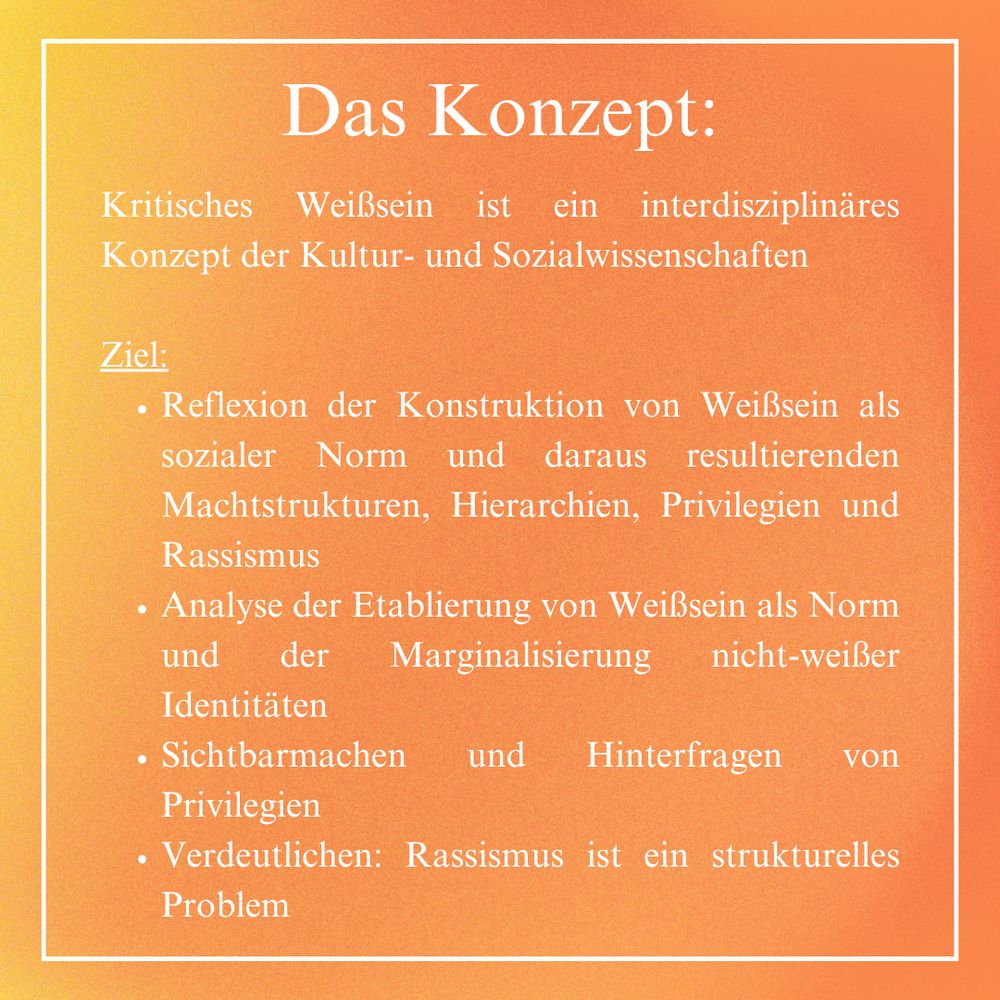 Das Konzept: 
Kritisches Weißsein ist ein interdisziplinäres Konzept der Kultur- und Sozialwissenschaften

Ziel:
Reflexion der Konstruktion von Weißsein als sozialer Norm und daraus resultierenden Machtstrukturen, Hierarchien, Privilegien und Rassismus;
Analyse der Etablierung von Weißsein als Norm und der Marginalisierung nicht-weißer Identitäten;
Sichtbarmachen und Hinterfragen von Privilegien;
Verdeutlichen: Rassismus ist ein strukturelles Problem