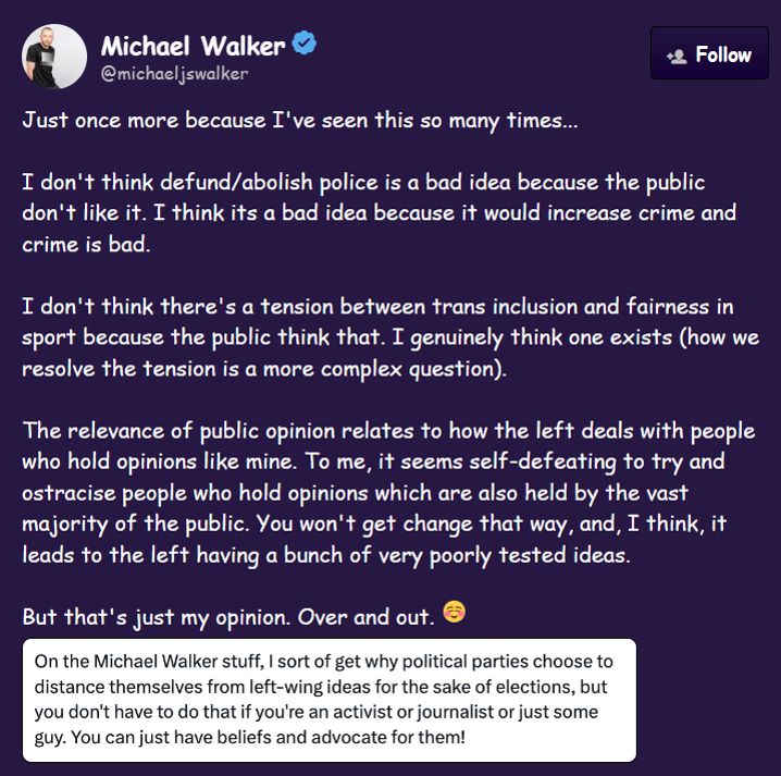 Screencap of Tweet by Michael Walker @michaeljswalker reads:

Just once more because I've seen this so many times...

I don't think defund/abolish police is a bad idea because the public don't like it. I think its a bad idea because it would increase crime and crime is bad.

I don't think there's a tension between trans inclusion and fairness in sport because the public think that. I genuinely think one exists (how we resolve the tension is a more complex question).

The relevance of public opinion relates to how the left deals with people who hold opinions like mine. To me, it seems self-defeating to try and ostracise people who hold opinions which are also held by the vast majority of the public. You won't get change that way, and, I think, it leads to the left having a bunch of very poorly tested ideas.

But that's just my opinion. Over and out.

Screencap included in Tweet reads:
On the Michael Walker stuff, I sort of get why political parties choose to distance themselves from left-wing ideas for the sake of elections, but you don't have to do that if you're an activist or journalist or just some guy. You can just have beliefs and advocate for them!