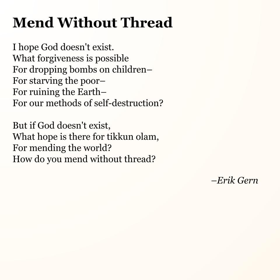 Mend Without Thread

I hope God doesn't exist.
What forgiveness is possible
For dropping bombs on children–
For starving the poor–
For ruining the Earth–
For our methods of self-destruction?

But if God doesn't exist,
What hope is there for tikkun olam,
For mending the world?
How do you mend without thread?

--Erik Gern