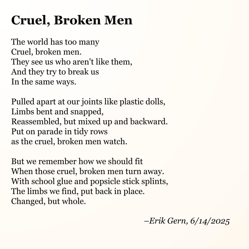 Cruel, Broken Men

The world has too many
Cruel, broken men.
They see us who aren't like them,
And they try to break us
In the same ways.

Pulled apart at our joints like plastic dolls,
Limbs bent and snapped,
Reassembled, but mixed up and backward.
Put on parade in tidy rows
as the cruel, broken men watch.

But we remember how we should fit
When those cruel, broken men turn away.
With school glue and popsicle stick splints,
The limbs we find, put back in place.
Changed, but whole.

--Erik Gern, 6/14/2025