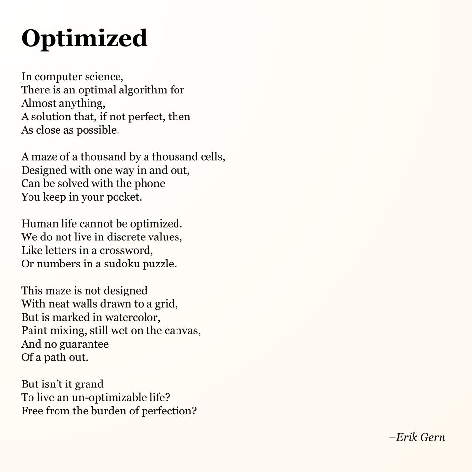 Optimized

In computer science,
There is an optimal algorithm for
Almost anything,
A solution that, if not perfect, then 
As close as possible.

A maze of a thousand by a thousand cells,
Designed with one way in and out,
Can be solved with the phone
You keep in your pocket.

Human life cannot be optimized.
We do not live in discrete values,
Like letters in a crossword,
Or numbers in a sudoku puzzle.

This maze is not designed
With neat walls drawn to a grid,
But is marked in watercolor,
Paint mixing, still wet on the canvas,
And no guarantee
Of a path out.

But isn’t it grand
To live an un-optimizable life?
Free from the burden of perfection?

--Erik Gern