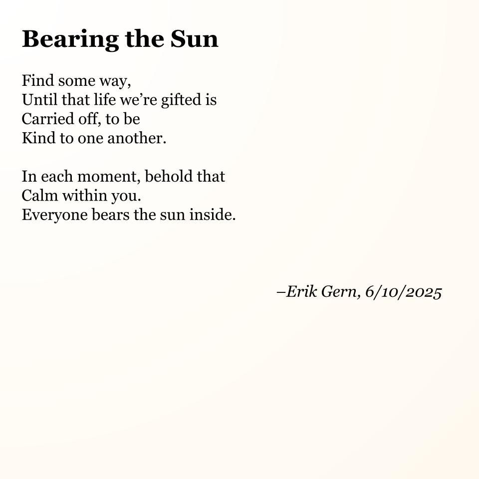 Bearing the Sun

Find some way,
Until that life we’re gifted is
Carried off, to be
Kind to one another.

In each moment, behold that
Calm within you.
Everyone bears the sun inside.

--Erik Gern, 6/10/2025