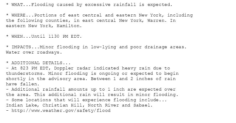 * WHAT...Flooding caused by excessive rainfall is expected.

* WHERE...Portions of east central and eastern New York, including
the following counties, in east central New York, Warren. In
eastern New York, Hamilton.

* WHEN...Until 1130 PM EDT.

* IMPACTS...Minor flooding in low-lying and poor drainage areas.
Water over roadways.

* ADDITIONAL DETAILS...
- At 823 PM EDT, Doppler radar indicated heavy rain due to
thunderstorms. Minor flooding is ongoing or expected to begin
shortly in the advisory area. Between 1 and 2 inches of rain
have fallen.
- Additional rainfall amounts up to 1 inch are expected over
the area. This additional rain will result in minor flooding.
- Some locations that will experience flooding include...
Indian Lake, Christian Hill, North River and Sabael.
- http://www.weather.gov/safety/flood