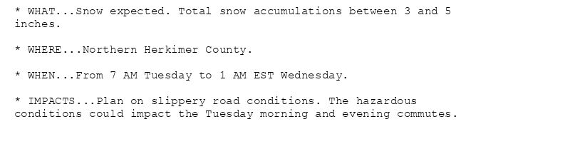 * WHAT...Snow expected. Total snow accumulations between 3 and 5
inches.

* WHERE...Northern Herkimer County.

* WHEN...From 7 AM Tuesday to 1 AM EST Wednesday.

* IMPACTS...Plan on slippery road conditions. The hazardous
conditions could impact the Tuesday morning and evening commutes.