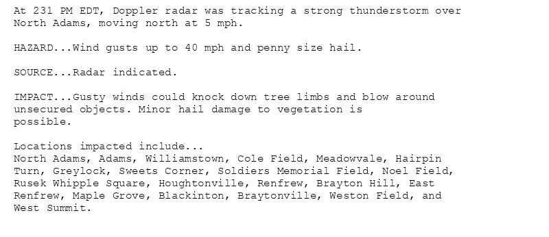 At 231 PM EDT, Doppler radar was tracking a strong thunderstorm over
North Adams, moving north at 5 mph.

HAZARD...Wind gusts up to 40 mph and penny size hail.

SOURCE...Radar indicated.

IMPACT...Gusty winds could knock down tree limbs and blow around
unsecured objects. Minor hail damage to vegetation is
possible.

Locations impacted include...
North Adams, Adams, Williamstown, Cole Field, Meadowvale, Hairpin
Turn, Greylock, Sweets Corner, Soldiers Memorial Field, Noel Field,
Rusek Whipple Square, Houghtonville, Renfrew, Brayton Hill, East
Renfrew, Maple Grove, Blackinton, Braytonville, Weston Field, and
West Summit.