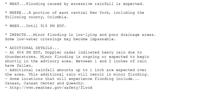* WHAT...Flooding caused by excessive rainfall is expected.

* WHERE...A portion of east central New York, including the
following county, Columbia.

* WHEN...Until 915 PM EDT.

* IMPACTS...Minor flooding in low-lying and poor drainage areas.
Some low-water crossings may become impassable.

* ADDITIONAL DETAILS...
- At 604 PM EDT, Doppler radar indicated heavy rain due to
thunderstorms. Minor flooding is ongoing or expected to begin
shortly in the advisory area. Between 1 and 2 inches of rain
have fallen.
- Additional rainfall amounts up to 1 inch are expected over
the area. This additional rain will result in minor flooding.
- Some locations that will experience flooding include...
Canaan, Canaan Center and Queechy.
- http://www.weather.gov/safety/flood
