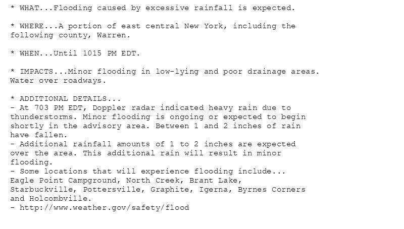 * WHAT...Flooding caused by excessive rainfall is expected.

* WHERE...A portion of east central New York, including the
following county, Warren.

* WHEN...Until 1015 PM EDT.

* IMPACTS...Minor flooding in low-lying and poor drainage areas.
Water over roadways.

* ADDITIONAL DETAILS...
- At 703 PM EDT, Doppler radar indicated heavy rain due to
thunderstorms. Minor flooding is ongoing or expected to begin
shortly in the advisory area. Between 1 and 2 inches of rain
have fallen.
- Additional rainfall amounts of 1 to 2 inches are expected
over the area. This additional rain will result in minor
flooding.
- Some locations that will experience flooding include...
Eagle Point Campground, North Creek, Brant Lake,
Starbuckville, Pottersville, Graphite, Igerna, Byrnes Corners
and Holcombville.
- http://www.weather.gov/safety/flood