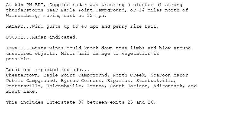 At 635 PM EDT, Doppler radar was tracking a cluster of strong
thunderstorms near Eagle Point Campground, or 14 miles north of
Warrensburg, moving east at 15 mph.

HAZARD...Wind gusts up to 40 mph and penny size hail.

SOURCE...Radar indicated.

IMPACT...Gusty winds could knock down tree limbs and blow around
unsecured objects. Minor hail damage to vegetation is
possible.

Locations impacted include...
Chestertown, Eagle Point Campground, North Creek, Scaroon Manor
Public Campground, Byrnes Corners, Riparius, Starbuckville,
Pottersville, Holcombville, Igerna, South Horicon, Adirondack, and
Brant Lake.

This includes Interstate 87 between exits 25 and 26.