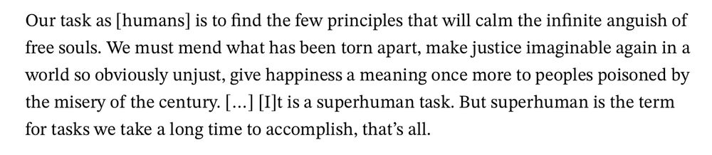 Our task as [humans] is to find the few principles that will calm the infinite anguish of free souls. We must mend what has been torn apart, make justice imaginable again in a world so obviously unjust, give happiness a meaning once more to peoples poisoned by the misery of the century. […] [I]t is a superhuman task. But superhuman is the term for tasks we take a long time to accomplish, that’s all. — Albert Camus, The Almond Trees 
