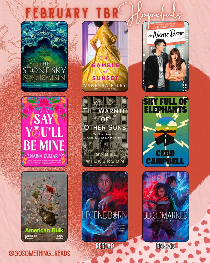 February TBR Hopefuls. 9 book covers set into three rows of three. The Stone Sky by NK Jemisin
A Gamble at Sunset by Vanessa Riley 
The Name Drop by Susan Lee
Say You'll Be Mine by Naina Kumar
The Warmth of Other Suns by Isabel Wilkerson
Sky Full of Elephants by Cebo Campbell
American Bulk by Emily Mester
Legendborn by Tracy Deonn
Bloodmarked by Tracy Deonn 

