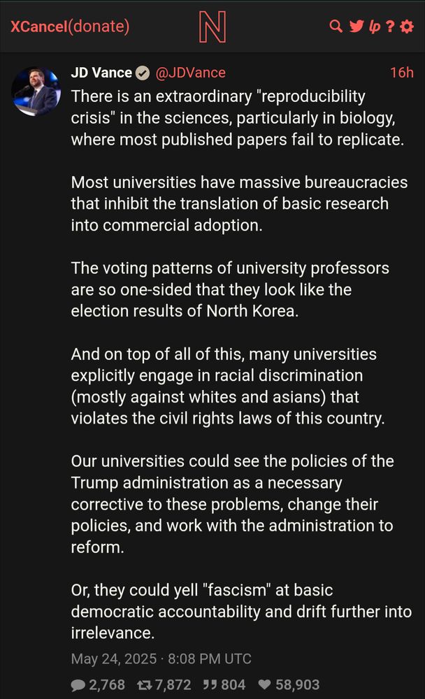 JD Vance @JDVance
16h

There is an extraordinary "reproducibility crisis" in the sciences, particularly in biology, where most published papers fail to replicate.

Most universities have massive bureaucracies that inhibit the translation of basic research into commercial adoption.

The voting patterns of university professors are so one-sided that they look like the election results of North Korea.

And on top of all of this, many universities explicitly engage in racial discrimination (mostly against whites and asians) that violates the civil rights laws of this country.

Our universities could see the policies of the Trump administration as a necessary corrective to these problems, change their policies, and work with the administration to reform.

Or, they could yell "fascism" at basic democratic accountability and drift further into irrelevance.

May 24, 2025 • 8:08 PM UTC