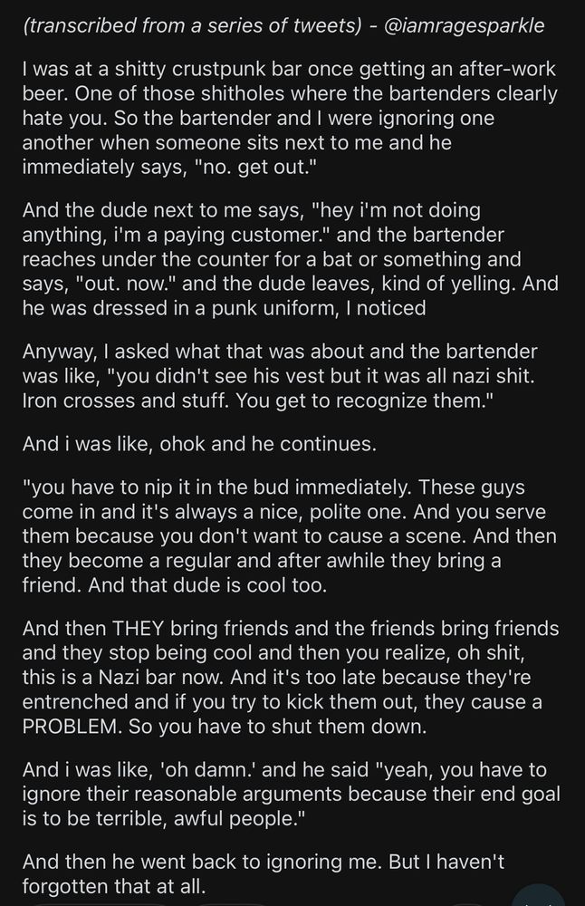 @iamragesparkle

(transcribed from a series of tweets)

I was at a shitty crustpunk bar once getting an after-work beer. One of those shitholes where the bartenders clearly hate you. So the bartender and I were ignoring one another when someone sits next to me and he immediately says, "no. get out."

And the dude next to me says, "hey i'm not doing anything, i'm a paying customer." and the bartender reaches under the counter for a bat or something and says, "out. now." and the dude leaves, kind of yelling. And he was dressed in a punk uniform, I noticed

Anyway, I asked what that was about and the bartender was like, "you didn't see his vest but it was all nazi shit. Iron crosses and stuff. You get to recognize them."

And i was like, ohok and he continues.

"you have to nip it in the bud immediately. These guys come in and it's always a nice, polite one. And you serve them because you don't want to cause a scene. And then they become a regular and after awhile they bring a friend. And that dude is cool too.

And then THEY bring friends and the friends bring friends and they stop being cool and then you realize, oh shit, this is a Nazi bar now. And it's too late because they're entrenched and if you try to kick them out, they cause a PROBLEM. So you have to shut them down.

And i was like, 'oh damn.' and he said "yeah, you have to ignore their reasonable arguments because their end goal is to be terrible, awful people."

And then he went back to ignoring me. But I haven't forgotten that at all.