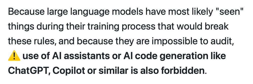 Because large language models have most likely "seen" things during their training process that would break these rules, and because they are impossible to audit, ⚠️ use of AI assistants or AI code generation like ChatGPT, Copilot or similar is also forbidden.