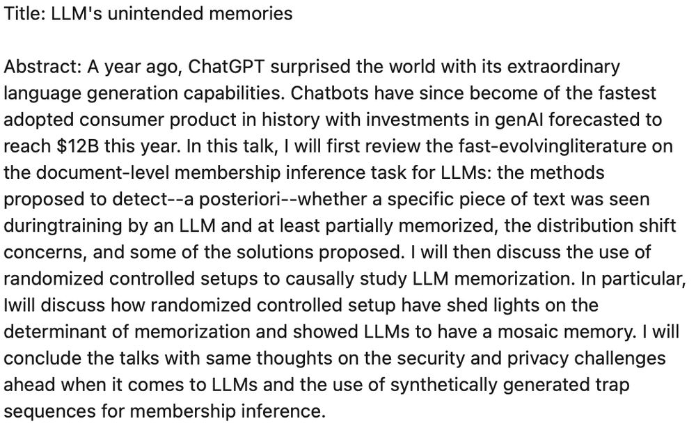 Image of an abstract with the following text

Abstract: A year ago, ChatGPT surprised the world with its extraordinary language generation capabilities. Chatbots have since become of the fastest adopted consumer product in history with investments in genAI forecasted to reach $12B this year. In this talk, I will first review the fast-evolvingliterature on the document-level membership inference task for LLMs: the methods proposed to detect--a posteriori--whether a specific piece of text was seen during training by an LLM and at least partially memorized, the distribution shift concerns, and some of the solutions proposed. I will then discuss the use of randomized controlled setups to causally study LLM memorization. In particular, Iwill discuss how randomized controlled setup have shed lights on the determinant of memorization and showed LLMs to have a mosaic memory. I will conclude the talks with same thoughts on the security and privacy challenges ahead when it comes to LLMs and the use of synthetically generated trap sequences for membership inference.