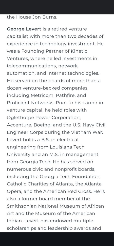 George Levert is a retired venture capitalist with more than two decades of experience in technology investment. He was a Founding Partner of Kinetic Ventures, where he led investments in telecommunications, network automation, and internet technologies. He served on the boards of more than a dozen venture-backed companies, including Metricom, Pathfire, and Proficient Networks. Prior to his career in venture capital, he held roles with Oglethorpe Power Corporation, Accenture, Boeing, and the U.S. Navy Civil Engineer Corps during the Vietnam War. Levert holds a B.S. in electrical engineering from Louisiana Tech University and an M.S. in management from Georgia Tech. He has served on numerous civic and nonprofit boards, including the Georgia Tech Foundation, Catholic Charities of Atlanta, the Atlanta Opera, and the American Red Cross. He is also a former board member of the Smithsonian National Museum of African Art and the Museum of the American Indian. Levert has endowed multiple scholarships and leadership awards and remains active in philanthropic, educational, and faith-based organizations. He and his wife, Dale, live in Atlanta and have two sons and two granddaughters.