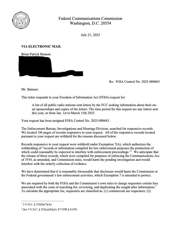 Mr. Bannon:
This letter responds to your Freedom of Information Act (FOIA) request for:
A list of all public radio stations sent letters by the FCC seeking information about their on-sponsorships and copies of the letters. The time period for this request are any letters se s year, or from Jan. Ist to March 15th 20
Your request has been assigned FOIA Control No. 2025-000683.
The Enforcement Bureau, Investigations and Hearings Division, searched for responsive records.
We located 106 pages of records responsive to your request. All of the responsive records located pursuant to your request are withheld for the reasons discussed below.
Records responsive to your request were withheld under Exemption 7(A), which authorizes the withholding of "records or information compiled for law enforcement purposes the production of which could reasonably be expected to interfere with enforcement proceedings."' We anticipate that the release of these records, which were compiled for purposes of enforcing the Communications Act of 1934, as amended, and Commission rules, would harm the pending investigation and would interfere with the orderly collection of evidence.
We have determined that it is reasonably foreseeable that disclosure would harm the Commission or the Federal govemment's law enforcement activities, which Exemption 7 is intended to protect.
We are required by both the FOlA and the Commission's own rules to charge requesters certain fees associated with the costs of searching for, reviewing, and duplicating the sought after information.?
To calculate the appropriate fee, requesters are classified as: (I) commercial use requesters; (2)